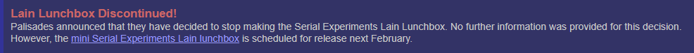 Lain Lunchbox Discontinued! Palisades announced that they have decided to stop making the Serial Experiments Lain Lunchbox. No further information was provided for this decision. However, the mini Serial Experiments Lain lunchbox is scheduled for release next February.