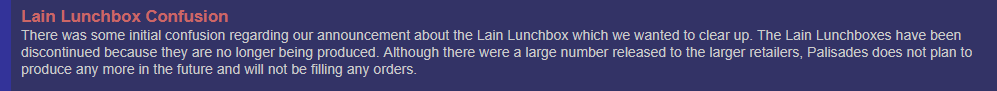 Lain Lunchbox Confusion. There was some initial confusion regarding our announcement about the Lain Lunchbox which we wanted to clear up. The Lain Lunchboxes have been discontinued because they are no longer being produced. Although there were a large number released to the larger retailers, Palisades does not plan to produce any more in the future and will not be filling any orders.
